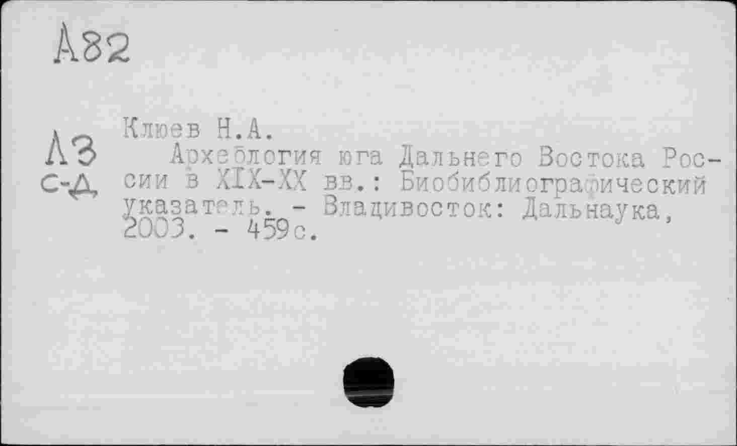 ﻿À82
Клюев H.А.
Л О Археология юга Дальнего Востока Рос-С-Д сии в XIX-XX вв.: Биобиблиографический указатель. - Владивосток: Дальнаука, 2003. - 459с.